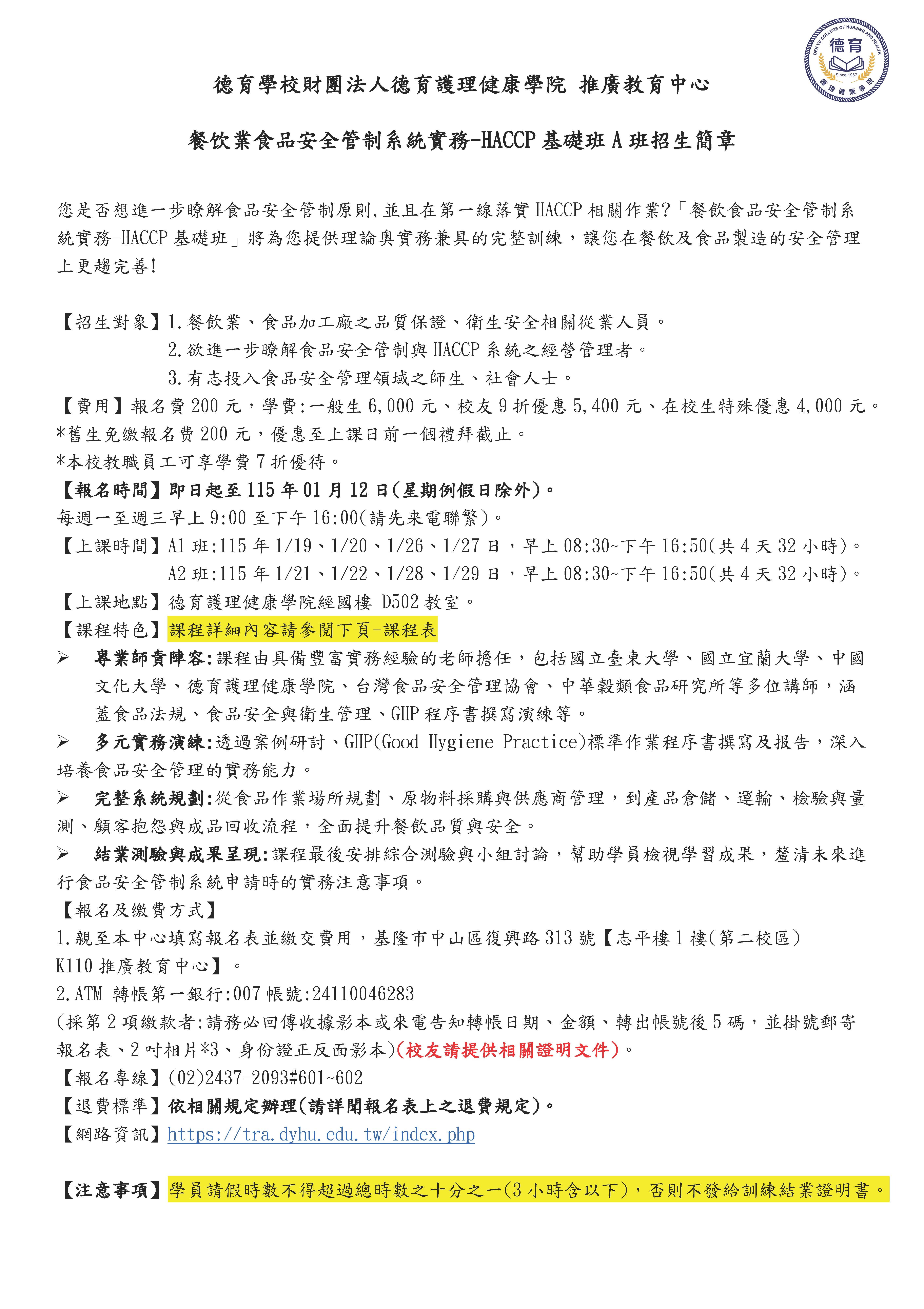 德育學校財團法人德育護理健康學院 推廣教育中心 餐饮業食品安全管制系統實務-HACCP基礎班A班招生簡章  您是否想進一步瞭解食品安全管制原則,並且在第一線落實HACCP相關作業?「餐飲食品安全管制系統實務-HACCP基礎班」將為您提供理論奥實務兼具的完整訓練，讓您在餐飲及食品製造的安全管理上更趨完善!  【招生對象】1.餐飲業、食品加工廠之品質保證、衛生安全相關從業人員。             2.欲進一步瞭解食品安全管制與HACCP系統之經營管理者。             3.有志投入食品安全管理領域之師生、社會人士。 【費用】報名費200元，學費:一般生6,000元、校友9折優惠5,400元、在校生特殊優惠4,000元。 *舊生免缴報名费200元，優惠至上課日前一個禮拜截止。 *本校教職員工可享學費7折優待。 【報名時間】即日起至115年01月12日(星期例假日除外)。 每週一至週三早上9:00至下午16:00(請先来電聯繁)。 【上課時間】A1班:115年1/19、1/20、1/26、1/27日，早上08:30~下午16:50(共4天32小時)。             A2班:115年1/21、1/22、1/28、1/29日，早上08:30~下午16:50(共4天32小時)。 【上課地點】徳育護理健康學院經國樓 D502教室。 【課程特色】課程詳細內容請參閱下頁-課程表 	專業師責陣容:課程由具備豐富實務經驗的老師擔任，包括國立臺東大學、國立宜蘭大學、中國文化大學、德育護理健康學院、台灣食品安全管理協會、中華穀類食品研究所等多位講師，涵蓋食品法規、食品安全與衛生管理、GHP程序書撰寫演練等。 	多元實務演練:透過案例研討、GHP(Good Hygiene Practice)標準作業程序書撰寫及报告，深入培養食品安全管理的實務能力。 	完整系統規劃:從食品作業場所規劃、原物料採購與供應商管理，到產品倉儲、運輸、檢驗與量測、顧客抱怨與成品回收流程，全面提升餐飲品質與安全。 	結業測驗與成果呈現:課程最後安排綜合測驗與小組討論，幫助學員檢視學習成果，釐清未來進行食品安全管制系統申請時的實務注意事項。 【報名及缴費方式】 1.親至本中心填寫報名表並繳交費用，基隆市中山區復興路313號【志平樓1樓(第二校區) K110推廣教育中心】。 2.ATM 轉帳第一銀行:007帳號:24110046283 (採第2項繳款者:請務必回傳收據影本或來電告知轉帳日期、金額、轉出帳號後5碼，並掛號郵寄報名表、2吋相片*3、身份證正反面影本)(校友請提供相關證明文件)。 【報名專線】(02)2437-2093#601~602 【退費標準】依相關規定辦理(請詳聞報名表上之退費規定)。 【網路資訊】https://tra.dyhu.edu.tw/index.php  【注意事項】學員請假時數不得超過總時數之十分之一(3小時含以下)，否則不發給訓練結業證明書。